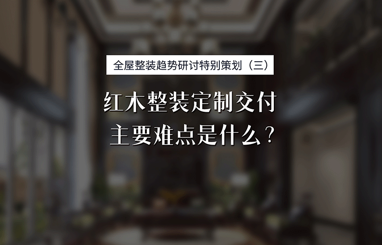 紅木整裝專題特別策劃：紅木整裝定制交付主要難點是什么？